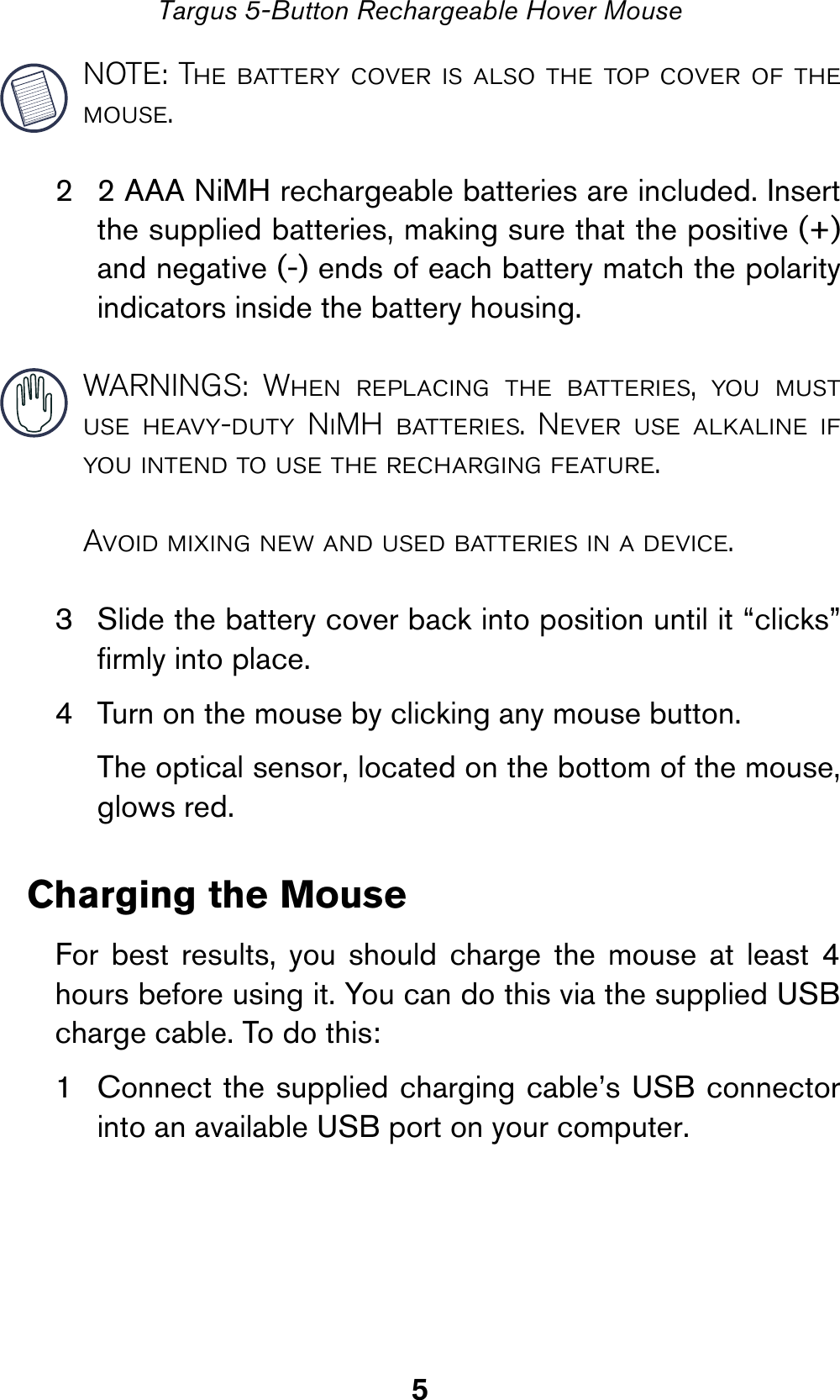 5Targus 5-Button Rechargeable Hover MouseNOTE: The battery cover is also the top cover of themouse.2 2 AAA NiMH rechargeable batteries are included. Insertthe supplied batteries, making sure that the positive (+)and negative (-) ends of each battery match the polarityindicators inside the battery housing. WARNINGS: When replacing the batteries, you mustuse heavy-duty NiMH batteries. Never use alkaline ifyou intend to use the recharging feature.Avoid mixing new and used batteries in a device.3 Slide the battery cover back into position until it “clicks”firmly into place.4 Turn on the mouse by clicking any mouse button.The optical sensor, located on the bottom of the mouse,glows red.Charging the MouseFor best results, you should charge the mouse at least 4hours before using it. You can do this via the supplied USBcharge cable. To do this:1 Connect the supplied charging cable’s USB connectorinto an available USB port on your computer.