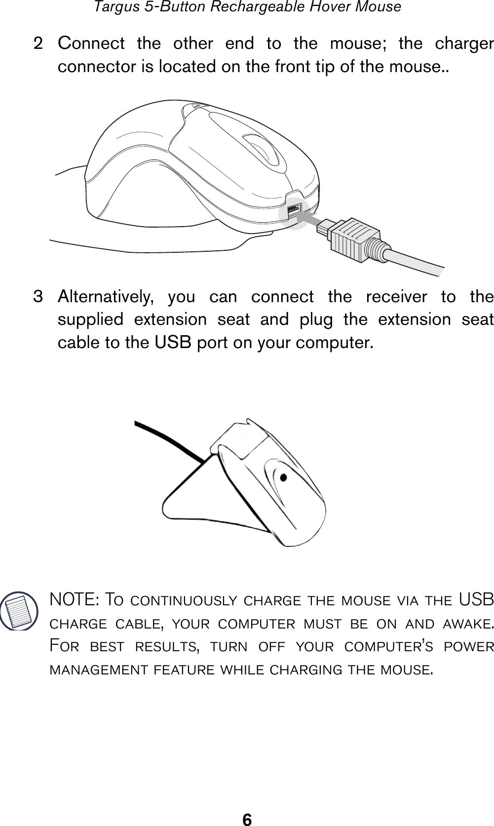 6Targus 5-Button Rechargeable Hover Mouse2 Connect the other end to the mouse; the chargerconnector is located on the front tip of the mouse..3 Alternatively, you can connect the receiver to thesupplied extension seat and plug the extension seatcable to the USB port on your computer.NOTE: To continuously charge the mouse via the USBcharge cable, your computer must be on and awake.For best results, turn off your computer’s powermanagement feature while charging the mouse.