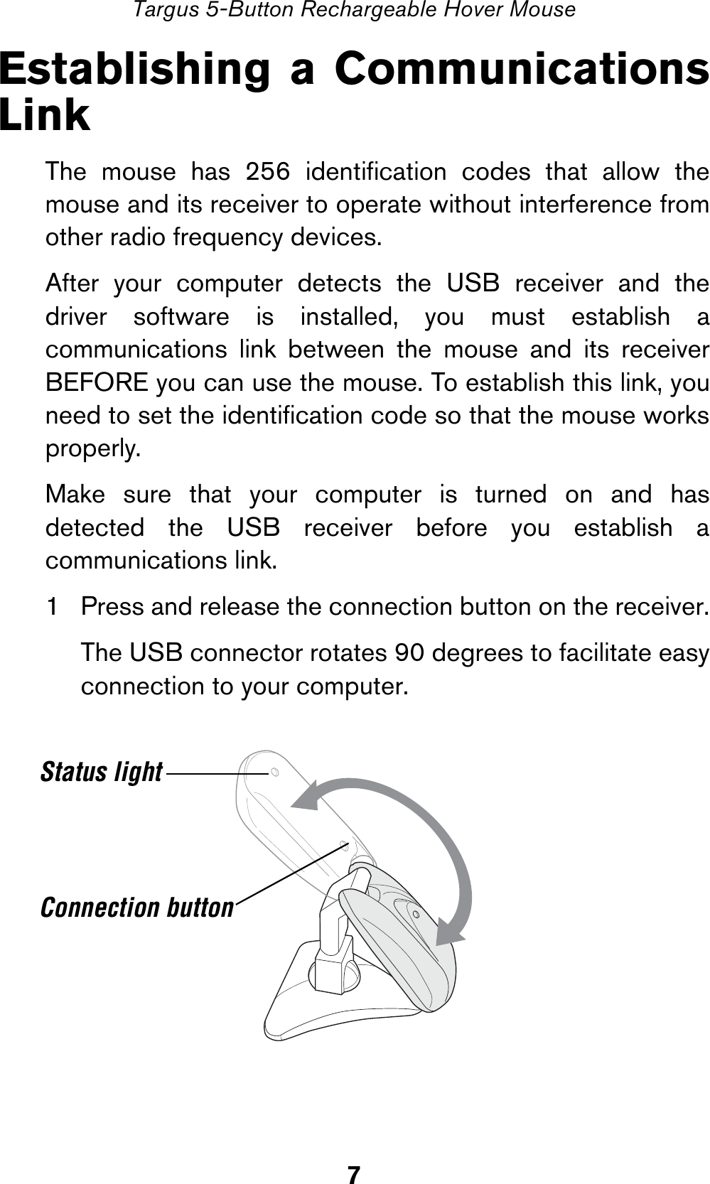 7Targus 5-Button Rechargeable Hover MouseEstablishing a CommunicationsLinkThe mouse has 256 identification codes that allow themouse and its receiver to operate without interference fromother radio frequency devices. After your computer detects the USB receiver and thedriver software is installed, you must establish acommunications link between the mouse and its receiverBEFORE you can use the mouse. To establish this link, youneed to set the identification code so that the mouse worksproperly. Make sure that your computer is turned on and hasdetected the USB receiver before you establish acommunications link.1 Press and release the connection button on the receiver.The USB connector rotates 90 degrees to facilitate easyconnection to your computer.Status lightConnection button