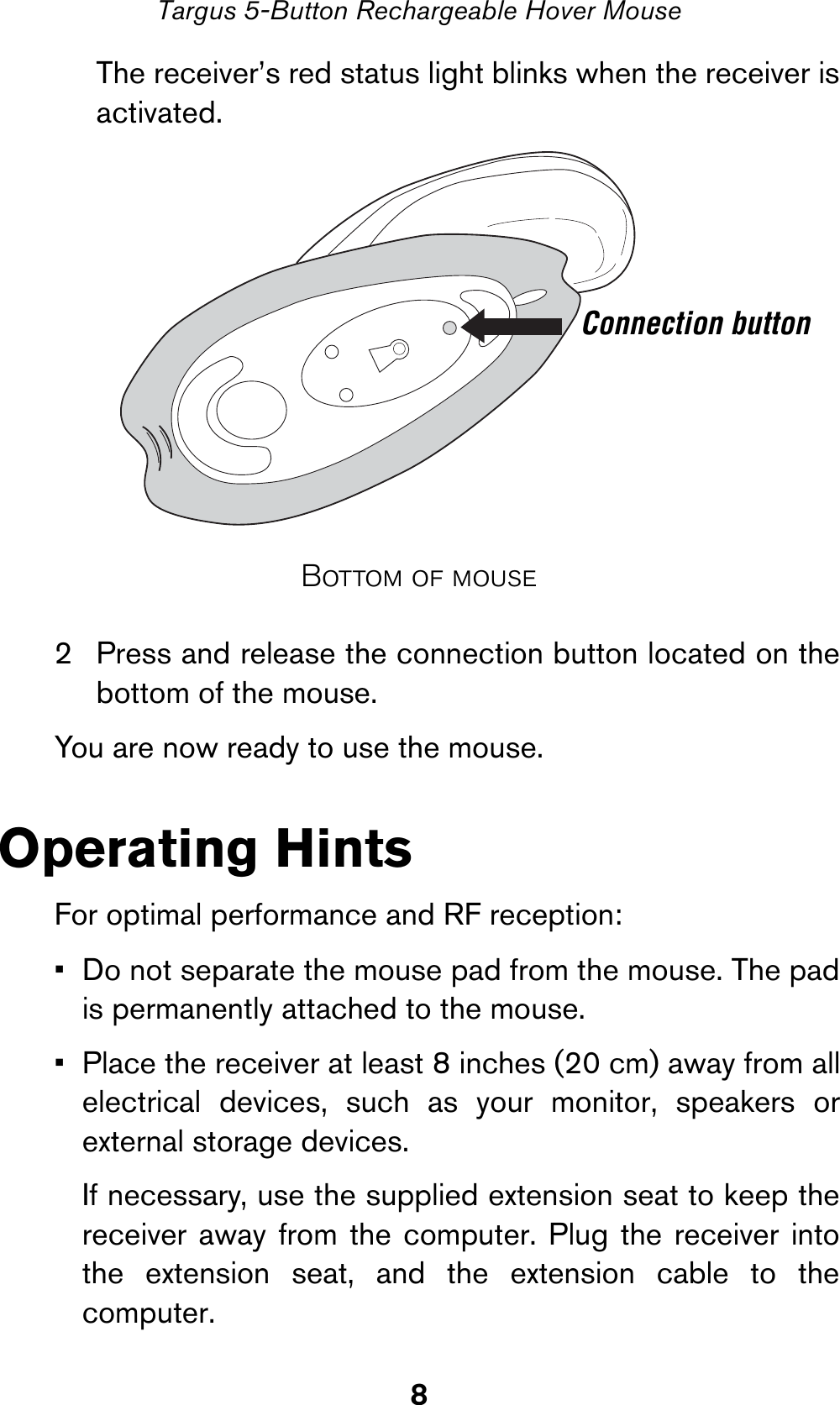 8Targus 5-Button Rechargeable Hover MouseThe receiver’s red status light blinks when the receiver isactivated.Bottom of mouse2 Press and release the connection button located on thebottom of the mouse.You are now ready to use the mouse.Operating HintsFor optimal performance and RF reception:• Do not separate the mouse pad from the mouse. The padis permanently attached to the mouse.• Place the receiver at least 8 inches (20 cm) away from allelectrical devices, such as your monitor, speakers orexternal storage devices.If necessary, use the supplied extension seat to keep thereceiver away from the computer. Plug the receiver intothe extension seat, and the extension cable to thecomputer.Connection button