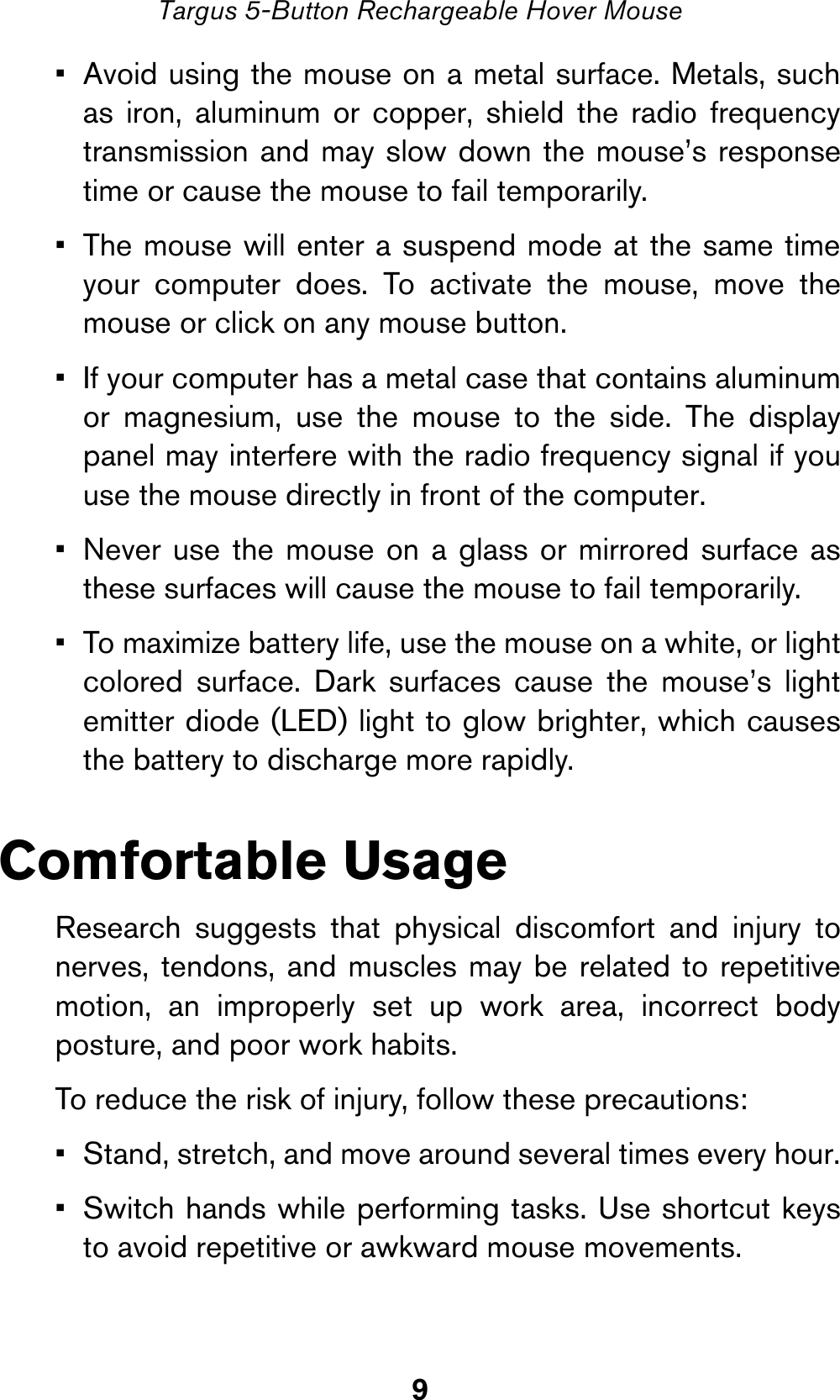 9Targus 5-Button Rechargeable Hover Mouse• Avoid using the mouse on a metal surface. Metals, suchas iron, aluminum or copper, shield the radio frequencytransmission and may slow down the mouse’s responsetime or cause the mouse to fail temporarily.• The mouse will enter a suspend mode at the same timeyour computer does. To activate the mouse, move themouse or click on any mouse button.• If your computer has a metal case that contains aluminumor magnesium, use the mouse to the side. The displaypanel may interfere with the radio frequency signal if youuse the mouse directly in front of the computer.• Never use the mouse on a glass or mirrored surface asthese surfaces will cause the mouse to fail temporarily.• To maximize battery life, use the mouse on a white, or lightcolored surface. Dark surfaces cause the mouse’s lightemitter diode (LED) light to glow brighter, which causesthe battery to discharge more rapidly.Comfortable UsageResearch suggests that physical discomfort and injury tonerves, tendons, and muscles may be related to repetitivemotion, an improperly set up work area, incorrect bodyposture, and poor work habits.To reduce the risk of injury, follow these precautions:• Stand, stretch, and move around several times every hour.• Switch hands while performing tasks. Use shortcut keysto avoid repetitive or awkward mouse movements.