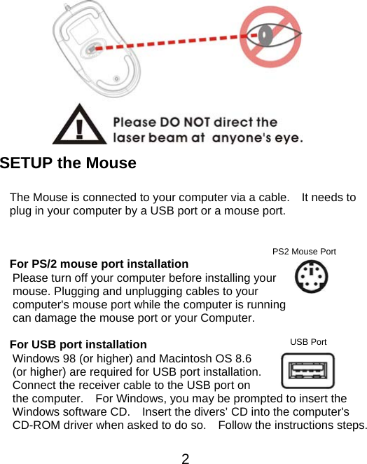          SETUP the Mouse  The Mouse is connected to your computer via a cable.    It needs to plug in your computer by a USB port or a mouse port.     2USB Port For PS/2 mouse port installation Please turn off your computer before installing your mouse. Plugging and unplugging cables to your computer&apos;s mouse port while the computer is running can damage the mouse port or your Computer. PS2 Mouse Port  For USB port installation Windows 98 (or higher) and Macintosh OS 8.6 (or higher) are required for USB port installation. Connect the receiver cable to the USB port on the computer.    For Windows, you may be prompted to insert the Windows software CD.    Insert the divers’ CD into the computer&apos;s CD-ROM driver when asked to do so.    Follow the instructions steps. 