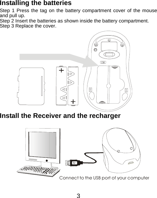 Installing the batteries Step 1 Press the tag on the battery compartment cover of the mouse and pull up. Step 2 Insert the batteries as shown inside the battery compartment. Step 3 Replace the cover.           Install the Receiver and the recharger   Connect to the USB port of your computer       3