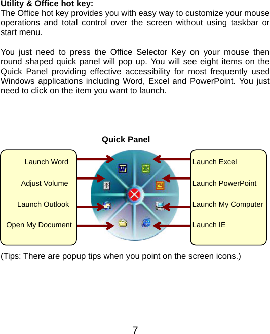  Utility &amp; Office hot key: The Office hot key provides you with easy way to customize your mouse operations and total control over the screen without using taskbar or start menu.    You just need to press the Office Selector Key on your mouse then round shaped quick panel will pop up. You will see eight items on the Quick Panel providing effective accessibility for most frequently used Windows applications including Word, Excel and PowerPoint. You just need to click on the item you want to launch.                                                      Quick Panel   7          Launch Word      Adjust Volume Launch Outlook   Open My Document Launch Excel Launch PowerPointLaunch My ComputerLaunch IE (Tips: There are popup tips when you point on the screen icons.)       