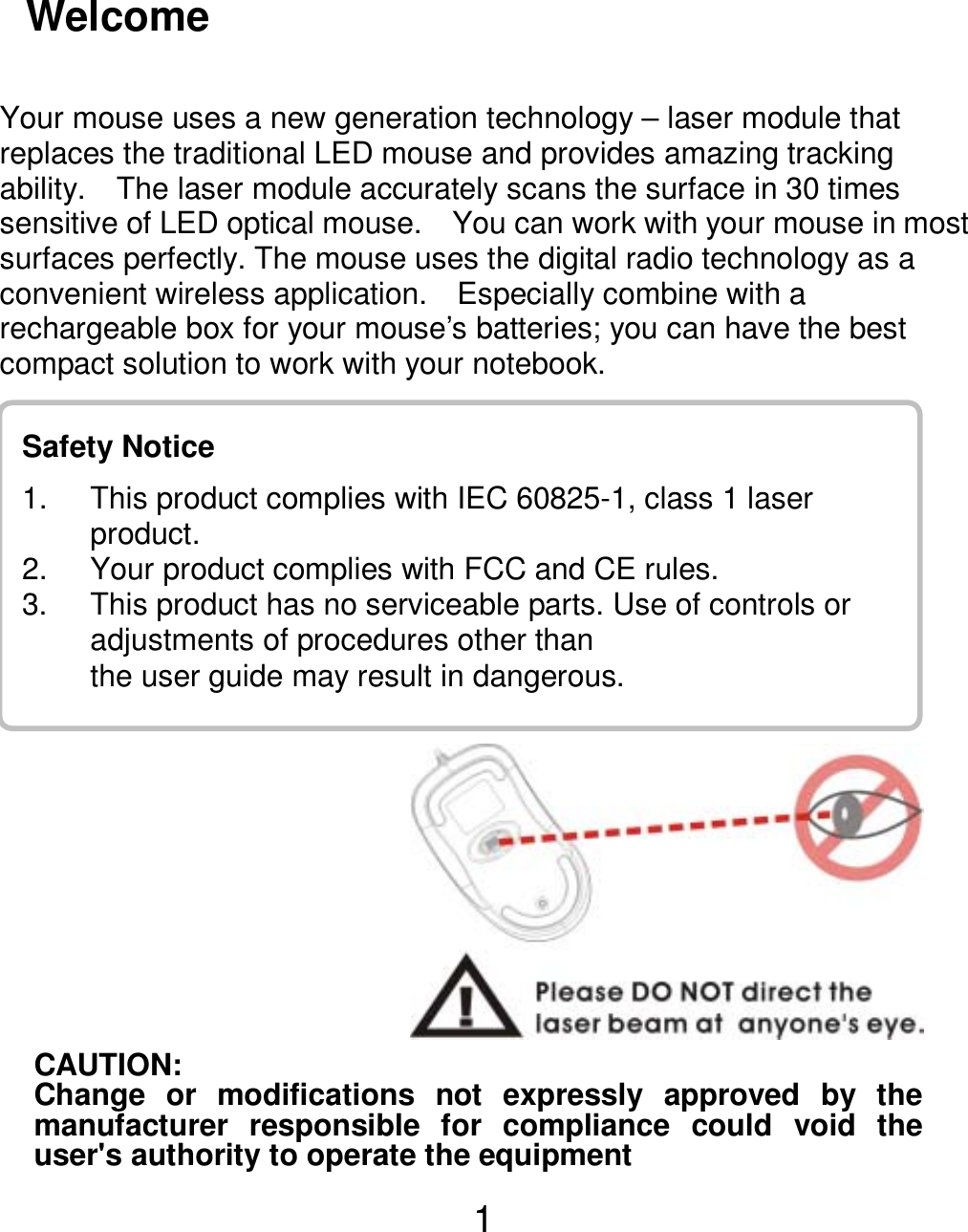  1Safety Notice 1.  This product complies with IEC 60825-1, class 1 laser     product. 2.  Your product complies with FCC and CE rules.   3.  This product has no serviceable parts. Use of controls or adjustments of procedures other than          the user guide may result in dangerous. Welcome   Your mouse uses a new generation technology – laser module that replaces the traditional LED mouse and provides amazing tracking ability.    The laser module accurately scans the surface in 30 times sensitive of LED optical mouse.    You can work with your mouse in most surfaces perfectly. The mouse uses the digital radio technology as a convenient wireless application.    Especially combine with a rechargeable box for your mouse’s batteries; you can have the best compact solution to work with your notebook.                  CAUTION: Change or modifications not expressly approved by themanufacturer responsible for compliance could void theuser&apos;s authority to operate the equipment 