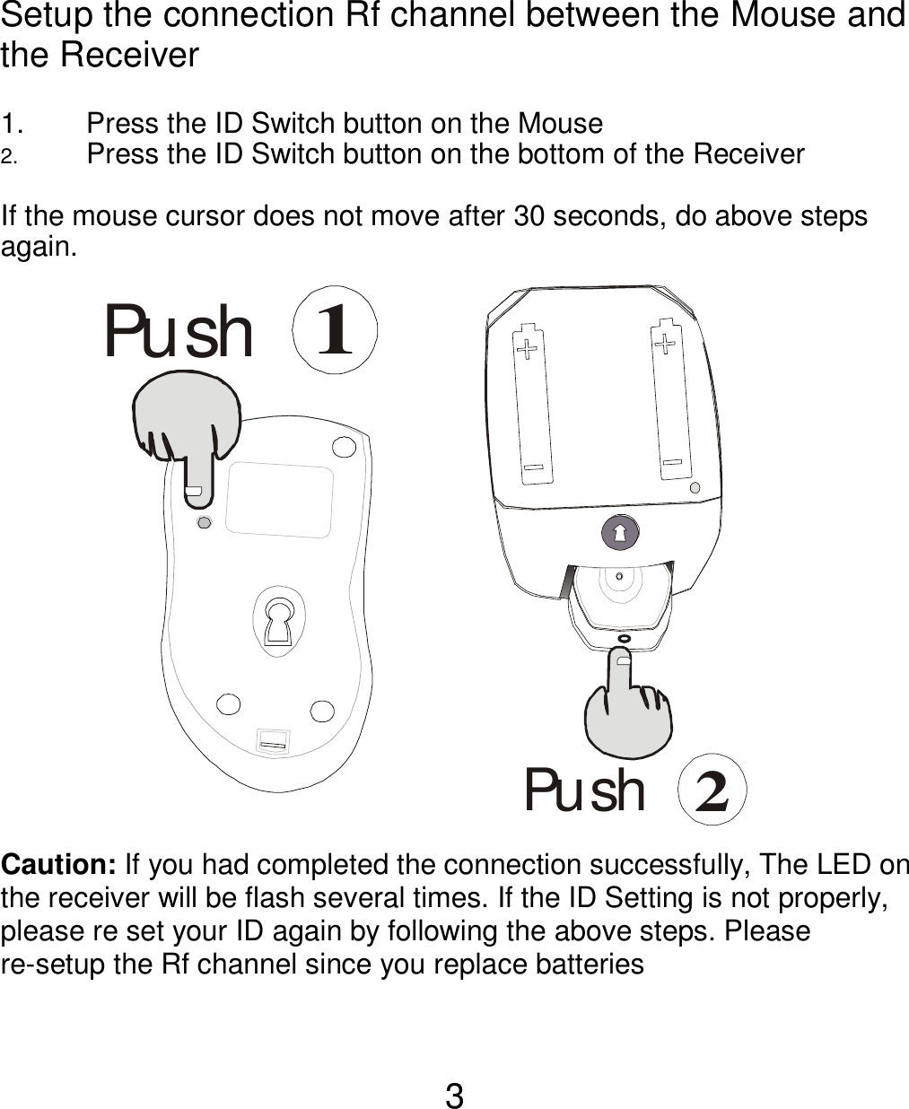  3 Setup the connection Rf channel between the Mouse and the Receiver  1.  Press the ID Switch button on the Mouse 2.  Press the ID Switch button on the bottom of the Receiver    If the mouse cursor does not move after 30 seconds, do above steps again.              Caution: If you had completed the connection successfully, The LED on the receiver will be flash several times. If the ID Setting is not properly, please re set your ID again by following the above steps. Please re-setup the Rf channel since you replace batteries  Pu sh1Pu sh2