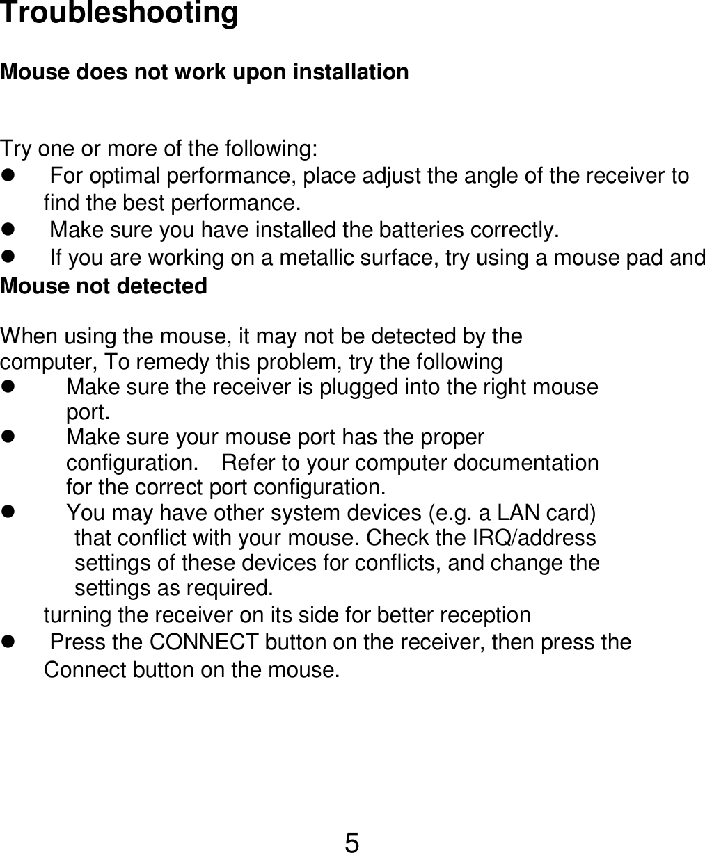  5  Troubleshooting  Mouse does not work upon installation  Try one or more of the following:   For optimal performance, place adjust the angle of the receiver to   find the best performance.   Make sure you have installed the batteries correctly.   If you are working on a metallic surface, try using a mouse pad and   turning the receiver on its side for better reception   Press the CONNECT button on the receiver, then press the   Connect button on the mouse.   Mouse not detected  When using the mouse, it may not be detected by the computer, To remedy this problem, try the following   Make sure the receiver is plugged into the right mouse   port.    Make sure your mouse port has the proper   configuration.  Refer to your computer documentation  for the correct port configuration.   You may have other system devices (e.g. a LAN card) that conflict with your mouse. Check the IRQ/address settings of these devices for conflicts, and change the settings as required. 