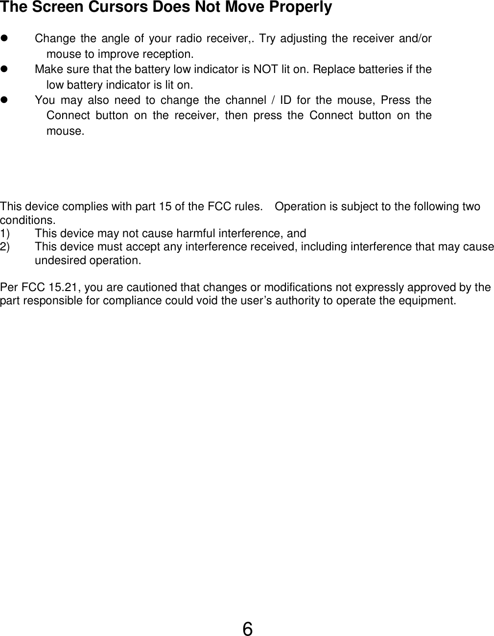  6 This device complies with part 15 of the FCC rules.    Operation is subject to the following two conditions. 1)  This device may not cause harmful interference, and 2)  This device must accept any interference received, including interference that may cause undesired operation.  Per FCC 15.21, you are cautioned that changes or modifications not expressly approved by the part responsible for compliance could void the user’s authority to operate the equipment.   The Screen Cursors Does Not Move Properly   Change the angle of your radio receiver,. Try adjusting the receiver and/or mouse to improve reception.   Make sure that the battery low indicator is NOT lit on. Replace batteries if the low battery indicator is lit on.   You may also need to change the channel / ID for the mouse, Press the Connect button on the receiver, then press the Connect button on the mouse. 