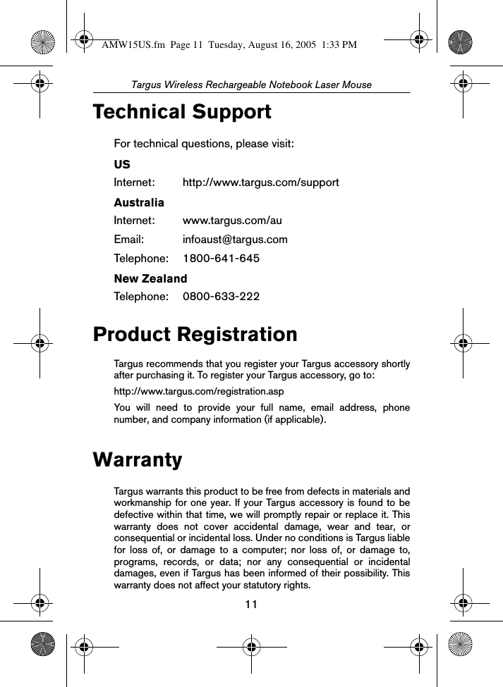 11Targus Wireless Rechargeable Notebook Laser MouseTechnical SupportFor technical questions, please visit:USInternet: http://www.targus.com/supportAustraliaInternet: www.targus.com/auEmail: infoaust@targus.comTelephone: 1800-641-645New ZealandTelephone: 0800-633-222Product RegistrationTargus recommends that you register your Targus accessory shortlyafter purchasing it. To register your Targus accessory, go to:http://www.targus.com/registration.aspYou will need to provide your full name, email address, phonenumber, and company information (if applicable).WarrantyTargus warrants this product to be free from defects in materials andworkmanship for one year. If your Targus accessory is found to bedefective within that time, we will promptly repair or replace it. Thiswarranty does not cover accidental damage, wear and tear, orconsequential or incidental loss. Under no conditions is Targus liablefor loss of, or damage to a computer; nor loss of, or damage to,programs, records, or data; nor any consequential or incidentaldamages, even if Targus has been informed of their possibility. Thiswarranty does not affect your statutory rights.AMW15US.fm  Page 11  Tuesday, August 16, 2005  1:33 PM