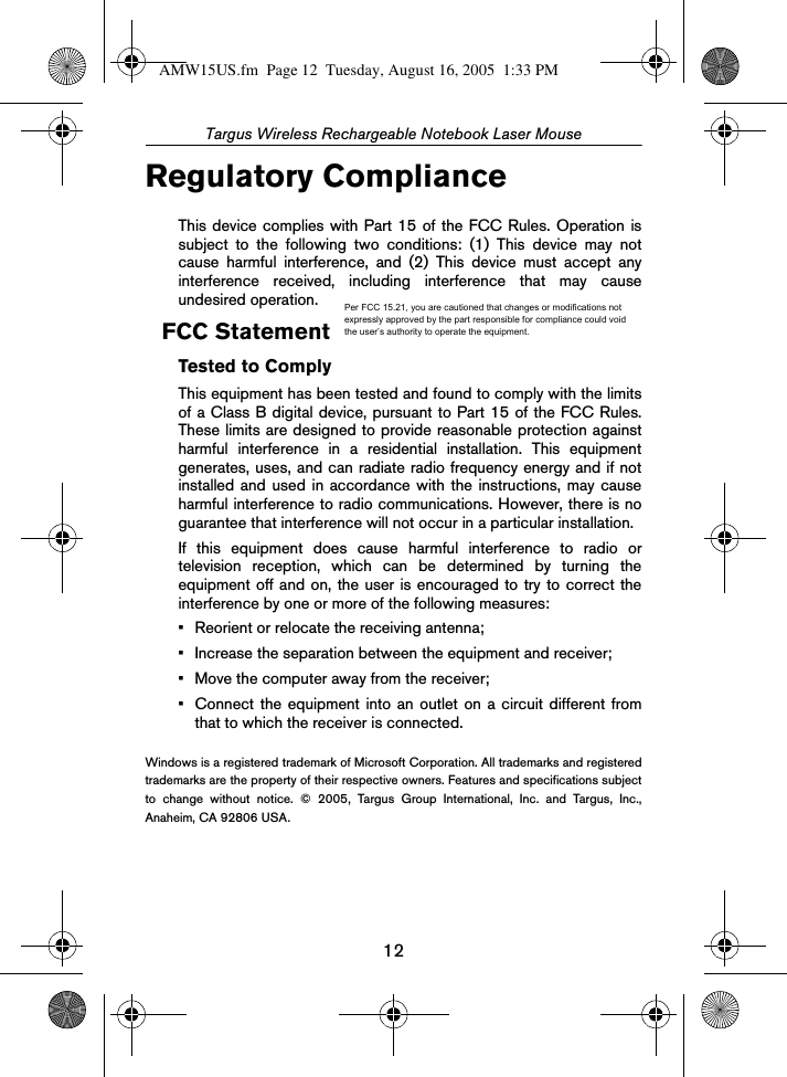 12Targus Wireless Rechargeable Notebook Laser MouseRegulatory ComplianceThis device complies with Part 15 of the FCC Rules. Operation issubject to the following two conditions: (1) This device may notcause harmful interference, and (2) This device must accept anyinterference received, including interference that may causeundesired operation.FCC StatementTested to ComplyThis equipment has been tested and found to comply with the limitsof a Class B digital device, pursuant to Part 15 of the FCC Rules.These limits are designed to provide reasonable protection againstharmful interference in a residential installation. This equipmentgenerates, uses, and can radiate radio frequency energy and if notinstalled and used in accordance with the instructions, may causeharmful interference to radio communications. However, there is noguarantee that interference will not occur in a particular installation.If this equipment does cause harmful interference to radio ortelevision reception, which can be determined by turning theequipment off and on, the user is encouraged to try to correct theinterference by one or more of the following measures:• Reorient or relocate the receiving antenna;• Increase the separation between the equipment and receiver;• Move the computer away from the receiver;• Connect the equipment into an outlet on a circuit different fromthat to which the receiver is connected.Windows is a registered trademark of Microsoft Corporation. All trademarks and registeredtrademarks are the property of their respective owners. Features and specifications subjectto change without notice. © 2005, Targus Group International, Inc. and Targus, Inc.,Anaheim, CA 92806 USA.AMW15US.fm  Page 12  Tuesday, August 16, 2005  1:33 PMPer FCC 15.21, you are cautioned that changes or modifications not expressly approved by the part responsible for compliance could void the user’s authority to operate the equipment.