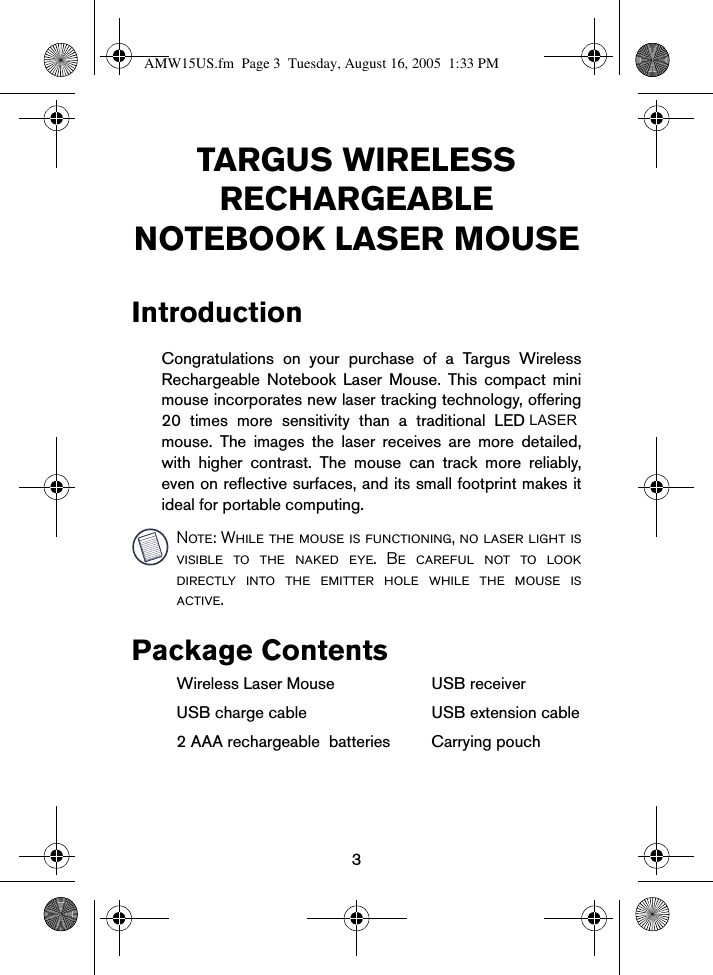 3TARGUS WIRELESS RECHARGEABLE NOTEBOOK LASER MOUSEIntroductionCongratulations on your purchase of a Targus WirelessRechargeable Notebook Laser Mouse. This compact minimouse incorporates new laser tracking technology, offering20 times more sensitivity than a traditional LED mouse. The images the laser receives are more detailed,with higher contrast. The mouse can track more reliably,even on reflective surfaces, and its small footprint makes itideal for portable computing. Note: While the mouse is functioning, no laser light isvisible to the naked eye. Be careful not to lookdirectly into the emitter hole while the mouse isactive.Package Contents Wireless Laser Mouse USB receiverUSB charge cable USB extension cable2 AAA rechargeable  batteries Carrying pouchAMW15US.fm  Page 3  Tuesday, August 16, 2005  1:33 PMLASER