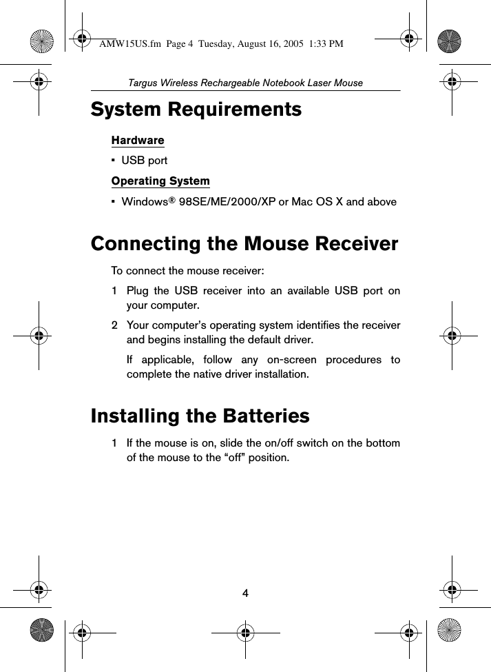 4Targus Wireless Rechargeable Notebook Laser MouseSystem RequirementsHardware•USB portOperating System•Windows® 98SE/ME/2000/XP or Mac OS X and aboveConnecting the Mouse ReceiverTo connect the mouse receiver:1 Plug the USB receiver into an available USB port onyour computer.2 Your computer’s operating system identifies the receiverand begins installing the default driver. If applicable, follow any on-screen procedures tocomplete the native driver installation.Installing the Batteries1 If the mouse is on, slide the on/off switch on the bottomof the mouse to the “off” position.AMW15US.fm  Page 4  Tuesday, August 16, 2005  1:33 PM