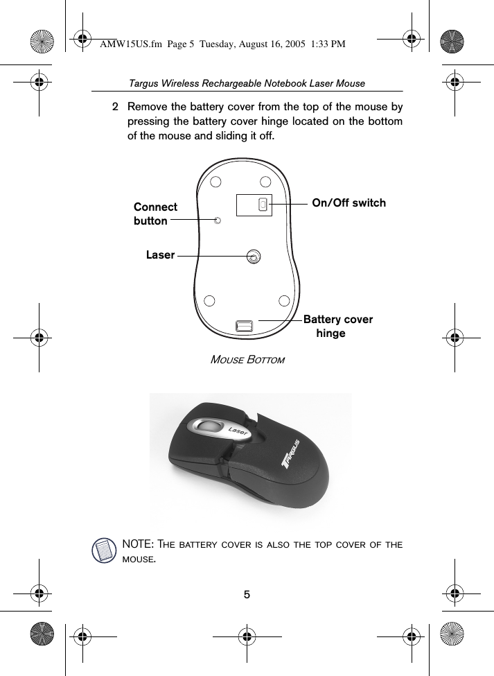 5Targus Wireless Rechargeable Notebook Laser Mouse2 Remove the battery cover from the top of the mouse bypressing the battery cover hinge located on the bottomof the mouse and sliding it off.Mouse BottomNOTE: The battery cover is also the top cover of themouse.On/Off switchConnectbuttonLaserBattery coverhingeAMW15US.fm  Page 5  Tuesday, August 16, 2005  1:33 PM