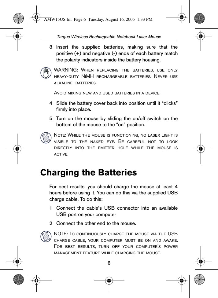 6Targus Wireless Rechargeable Notebook Laser Mouse3 Insert the supplied batteries, making sure that thepositive (+) and negative (-) ends of each battery matchthe polarity indicators inside the battery housing. WARNING: When replacing the batteries, use onlyheavy-duty NiMH rechargeable batteries. Never usealkaline  batteries.Avoid mixing new and used batteries in a device.4 Slide the battery cover back into position until it “clicks”firmly into place.5 Turn on the mouse by sliding the on/off switch on thebottom of the mouse to the “on” position.Note: While the mouse is functioning, no laser light isvisible to the naked eye. Be careful not to lookdirectly into the emitter hole while the mouse isactive.Charging the BatteriesFor best results, you should charge the mouse at least 4hours before using it. You can do this via the supplied USBcharge cable. To do this:1 Connect the cable’s USB connector into an availableUSB port on your computer2 Connect the other end to the mouse.NOTE: To continuously charge the mouse via the USBcharge cable, your computer must be on and awake.For best results, turn off your computer’s powermanagement feature while charging the mouse.AMW15US.fm  Page 6  Tuesday, August 16, 2005  1:33 PM