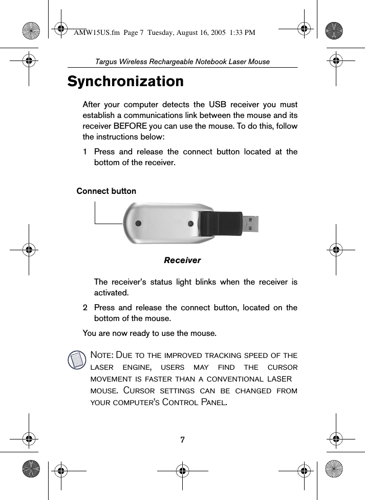 7Targus Wireless Rechargeable Notebook Laser MouseSynchronizationAfter your computer detects the USB receiver you mustestablish a communications link between the mouse and itsreceiver BEFORE you can use the mouse. To do this, followthe instructions below:1 Press and release the connect button located at thebottom of the receiver.ReceiverThe receiver’s status light blinks when the receiver isactivated.2 Press and release the connect button, located on thebottom of the mouse.You are now ready to use the mouse.Note: Due to the improved tracking speed of thelaser engine, users may find the cursormovement is faster than a conventional mouse. Cursor settings can be changed fromyour computer’s Control Panel.Connect buttonAMW15US.fm  Page 7  Tuesday, August 16, 2005  1:33 PMLASER