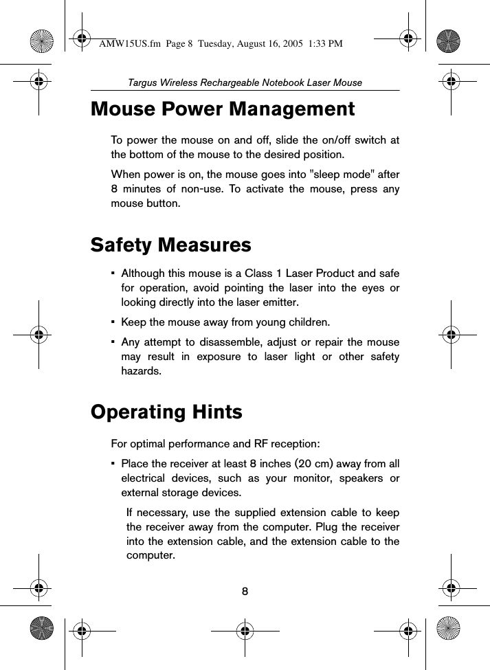 8Targus Wireless Rechargeable Notebook Laser MouseMouse Power ManagementTo power the mouse on and off, slide the on/off switch atthe bottom of the mouse to the desired position.When power is on, the mouse goes into &quot;sleep mode&quot; after8 minutes of non-use. To activate the mouse, press anymouse button.Safety Measures• Although this mouse is a Class 1 Laser Product and safefor operation, avoid pointing the laser into the eyes orlooking directly into the laser emitter.• Keep the mouse away from young children.• Any attempt to disassemble, adjust or repair the mousemay result in exposure to laser light or other safetyhazards. Operating HintsFor optimal performance and RF reception:• Place the receiver at least 8 inches (20 cm) away from allelectrical devices, such as your monitor, speakers orexternal storage devices.If necessary, use the supplied extension cable to keepthe receiver away from the computer. Plug the receiverinto the extension cable, and the extension cable to thecomputer.AMW15US.fm  Page 8  Tuesday, August 16, 2005  1:33 PM