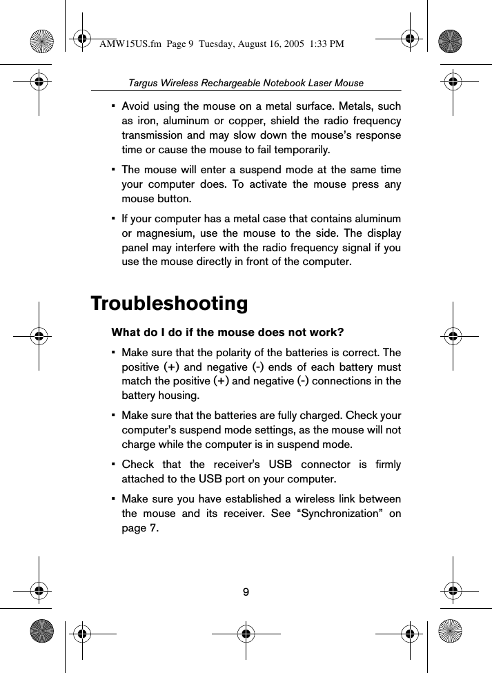 9Targus Wireless Rechargeable Notebook Laser Mouse• Avoid using the mouse on a metal surface. Metals, suchas iron, aluminum or copper, shield the radio frequencytransmission and may slow down the mouse’s responsetime or cause the mouse to fail temporarily.• The mouse will enter a suspend mode at the same timeyour computer does. To activate the mouse press anymouse button.• If your computer has a metal case that contains aluminumor magnesium, use the mouse to the side. The displaypanel may interfere with the radio frequency signal if youuse the mouse directly in front of the computer.TroubleshootingWhat do I do if the mouse does not work?• Make sure that the polarity of the batteries is correct. Thepositive (+) and negative (-) ends of each battery mustmatch the positive (+) and negative (-) connections in thebattery housing.• Make sure that the batteries are fully charged. Check yourcomputer’s suspend mode settings, as the mouse will notcharge while the computer is in suspend mode. • Check that the receiver&apos;s USB connector is firmlyattached to the USB port on your computer.• Make sure you have established a wireless link betweenthe mouse and its receiver. See “Synchronization” onpage 7.AMW15US.fm  Page 9  Tuesday, August 16, 2005  1:33 PM
