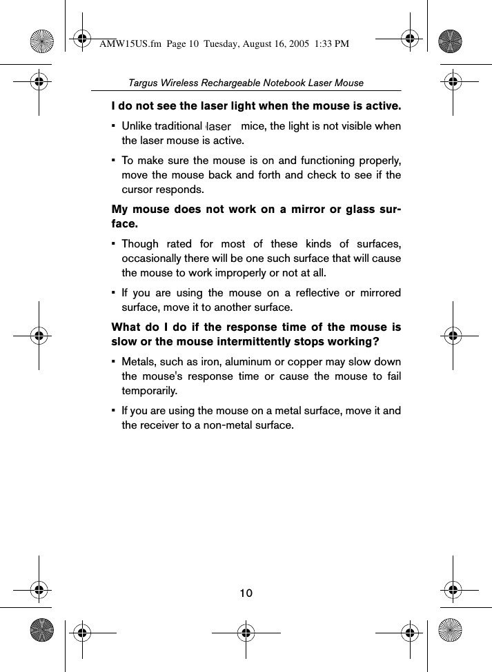 10Targus Wireless Rechargeable Notebook Laser MouseI do not see the laser light when the mouse is active.• Unlike traditional optical mice, the light is not visible whenthe laser mouse is active.• To make sure the mouse is on and functioning properly,move the mouse back and forth and check to see if thecursor responds. My mouse does not work on a mirror or glass sur-face.• Though rated for most of these kinds of surfaces,occasionally there will be one such surface that will causethe mouse to work improperly or not at all.• If you are using the mouse on a reflective or mirroredsurface, move it to another surface.What do I do if the response time of the mouse isslow or the mouse intermittently stops working?• Metals, such as iron, aluminum or copper may slow downthe mouse&apos;s response time or cause the mouse to failtemporarily.• If you are using the mouse on a metal surface, move it andthe receiver to a non-metal surface.AMW15US.fm  Page 10  Tuesday, August 16, 2005  1:33 PMlaser