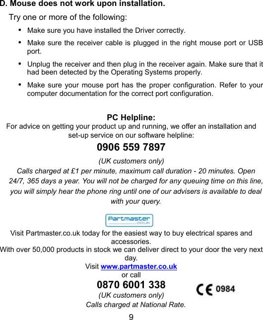 9D. Mouse does not work upon installation.Try one or more of the following:y Make sure you have installed the Driver correctly.y Make sure the receiver cable is plugged in the right mouse port or USBport.  y Unplug the receiver and then plug in the receiver again. Make sure that ithad been detected by the Operating Systems properly.y Make sure your mouse port has the proper configuration. Refer to yourcomputer documentation for the correct port configuration.PC Helpline:For advice on getting your product up and running, we offer an installation andset-up service on our software helpline:0906 559 7897(UK customers only)Calls charged at £1 per minute, maximum call duration - 20 minutes. Open24/7, 365 days a year. You will not be charged for any queuing time on this line,you will simply hear the phone ring until one of our advisers is available to dealwith your query.Visit Partmaster.co.uk today for the easiest way to buy electrical spares andaccessories.With over 50,000 products in stock we can deliver direct to your door the very nextday.Visit www.partmaster.co.ukor call0870 6001 338(UK customers only)Calls charged at National Rate.