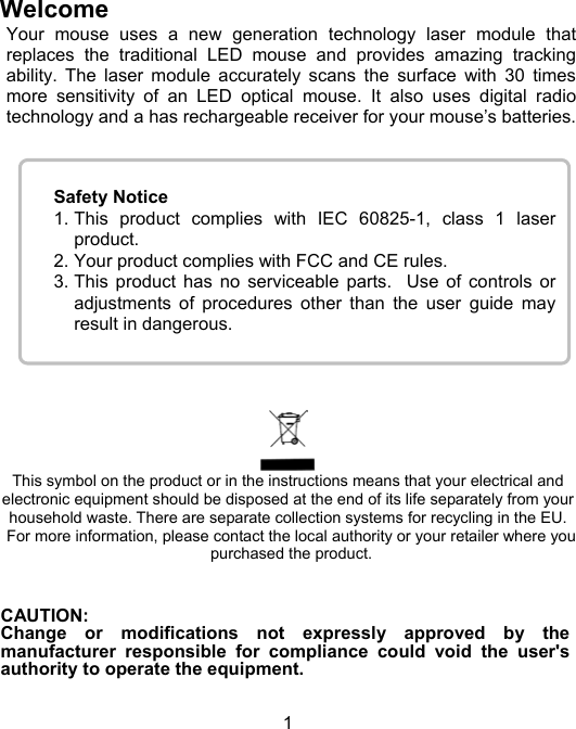 1Safety Notice1. This product complies with IEC 60825-1, class 1 laserproduct.2. Your product complies with FCC and CE rules.3. This product has no serviceable parts.  Use of controls oradjustments of procedures other than the user guide mayresult in dangerous.WelcomeYour mouse uses a new generation technology laser module thatreplaces the traditional LED mouse and provides amazing trackingability. The laser module accurately scans the surface with 30 timesmore sensitivity of an LED optical mouse. It also uses digital radiotechnology and a has rechargeable receiver for your mouse’s batteries.This symbol on the product or in the instructions means that your electrical andelectronic equipment should be disposed at the end of its life separately from yourhousehold waste. There are separate collection systems for recycling in the EU.For more information, please contact the local authority or your retailer where youpurchased the product.CAUTION:Change or modifications not expressly approved by themanufacturer responsible for compliance could void the user&apos;sauthority to operate the equipment.