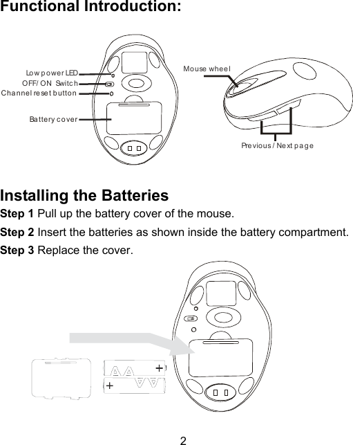 2Functional Introduction:Mouse wheelPrevious / Next pageOFF/ ON  Switc hLo w p o w e r LEDChannel reset buttonBattery c overInstalling the BatteriesStep 1 Pull up the battery cover of the mouse.Step 2 Insert the batteries as shown inside the battery compartment.Step 3 Replace the cover.             