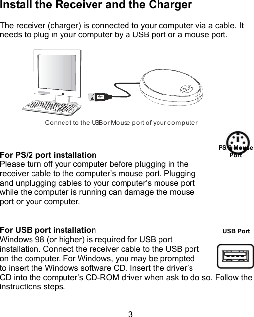 3USB PortInstall the Receiver and the ChargerThe receiver (charger) is connected to your computer via a cable. Itneeds to plug in your computer by a USB port or a mouse port.       Connect to the USB or Mouse port of your computer   For PS/2 port installation Please turn off your computer before plugging in the receiver cable to the computer’s mouse port. Pluggingand unplugging cables to your computer’s mouse portwhile the computer is running can damage the mouseport or your computer. For USB port installationWindows 98 (or higher) is required for USB portinstallation. Connect the receiver cable to the USB porton the computer. For Windows, you may be promptedto insert the Windows software CD. Insert the driver’sCD into the computer’s CD-ROM driver when ask to do so. Follow theinstructions steps.     PS/2 MousePort