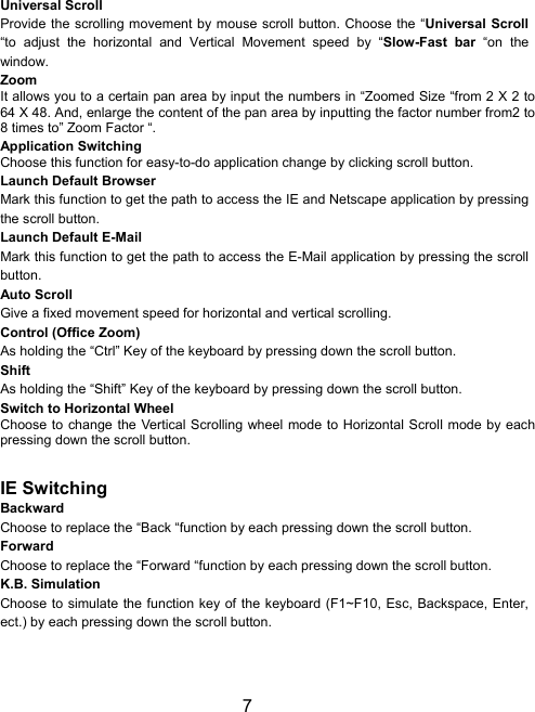 7Universal ScrollProvide the scrolling movement by mouse scroll button. Choose the “Universal Scroll“to adjust the horizontal and Vertical Movement speed by “Slow-Fast bar “on thewindow.ZoomIt allows you to a certain pan area by input the numbers in “Zoomed Size “from 2 X 2 to64 X 48. And, enlarge the content of the pan area by inputting the factor number from2 to8 times to” Zoom Factor “.Application SwitchingChoose this function for easy-to-do application change by clicking scroll button.Launch Default BrowserMark this function to get the path to access the IE and Netscape application by pressingthe scroll button.Launch Default E-MailMark this function to get the path to access the E-Mail application by pressing the scrollbutton.Auto ScrollGive a fixed movement speed for horizontal and vertical scrolling.Control (Office Zoom)As holding the “Ctrl” Key of the keyboard by pressing down the scroll button.ShiftAs holding the “Shift” Key of the keyboard by pressing down the scroll button.Switch to Horizontal WheelChoose to change the Vertical Scrolling wheel mode to Horizontal Scroll mode by eachpressing down the scroll button.IE SwitchingBackwardChoose to replace the “Back “function by each pressing down the scroll button.ForwardChoose to replace the “Forward “function by each pressing down the scroll button.K.B. SimulationChoose to simulate the function key of the keyboard (F1~F10, Esc, Backspace, Enter,ect.) by each pressing down the scroll button.