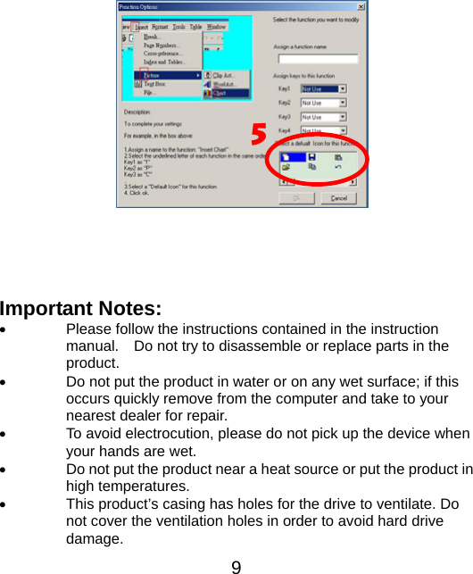    5                 Important Notes: •  Please follow the instructions contained in the instruction manual.    Do not try to disassemble or replace parts in the product. •  Do not put the product in water or on any wet surface; if this occurs quickly remove from the computer and take to your nearest dealer for repair. •  To avoid electrocution, please do not pick up the device when your hands are wet. •  Do not put the product near a heat source or put the product in high temperatures. •  This product’s casing has holes for the drive to ventilate. Do not cover the ventilation holes in order to avoid hard drive damage.  9