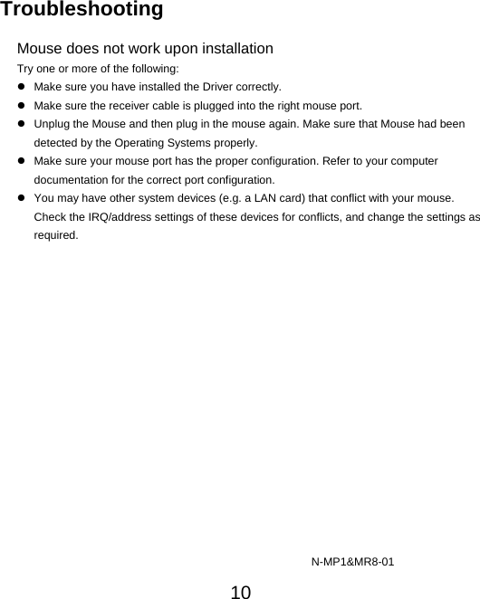  10 Troubleshooting  Mouse does not work upon installation Try one or more of the following: z  Make sure you have installed the Driver correctly. z  Make sure the receiver cable is plugged into the right mouse port.   z  Unplug the Mouse and then plug in the mouse again. Make sure that Mouse had been detected by the Operating Systems properly. z  Make sure your mouse port has the proper configuration. Refer to your computer documentation for the correct port configuration. z  You may have other system devices (e.g. a LAN card) that conflict with your mouse. Check the IRQ/address settings of these devices for conflicts, and change the settings as required.                                                                          N-MP1&amp;MR8-01 