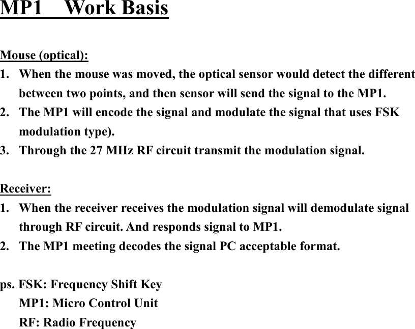 MP1  Work Basis  Mouse (optical): 1.  When the mouse was moved, the optical sensor would detect the different between two points, and then sensor will send the signal to the MP1. 2.  The MP1 will encode the signal and modulate the signal that uses FSK modulation type). 3.  Through the 27 MHz RF circuit transmit the modulation signal.  Receiver: 1.  When the receiver receives the modulation signal will demodulate signal through RF circuit. And responds signal to MP1. 2.  The MP1 meeting decodes the signal PC acceptable format.  ps. FSK: Frequency Shift Key      MP1: Micro Control Unit    RF: Radio Frequency   