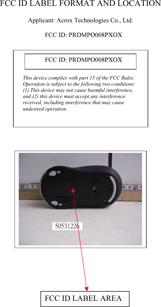   FCC ID LABEL FORMAT AND LOCATION  Applicant: Acrox Technologies Co., Ltd.  FCC ID: PRDMPO008PXOX              This device complies with part 15 of the FCC Rules. Operation is subject to the following two conditions: (1) This device may not cause harmful interference, and (2) this device must accept any interference received, including interference that may cause undesired operation. FCC ID: PRDMPO008PXOX     FCC ID LABEL AREA        