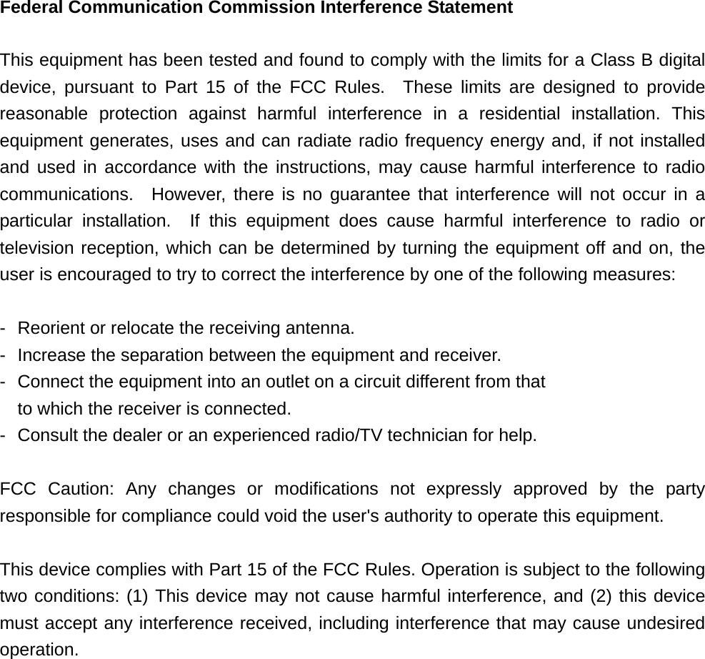 Federal Communication Commission Interference Statement  This equipment has been tested and found to comply with the limits for a Class B digital device, pursuant to Part 15 of the FCC Rules.  These limits are designed to provide reasonable protection against harmful interference in a residential installation. This equipment generates, uses and can radiate radio frequency energy and, if not installed and used in accordance with the instructions, may cause harmful interference to radio communications.  However, there is no guarantee that interference will not occur in a particular installation.  If this equipment does cause harmful interference to radio or television reception, which can be determined by turning the equipment off and on, the user is encouraged to try to correct the interference by one of the following measures:  -  Reorient or relocate the receiving antenna. -  Increase the separation between the equipment and receiver. -  Connect the equipment into an outlet on a circuit different from that to which the receiver is connected. -  Consult the dealer or an experienced radio/TV technician for help.  FCC Caution: Any changes or modifications not expressly approved by the party responsible for compliance could void the user&apos;s authority to operate this equipment.  This device complies with Part 15 of the FCC Rules. Operation is subject to the following two conditions: (1) This device may not cause harmful interference, and (2) this device must accept any interference received, including interference that may cause undesired operation.  