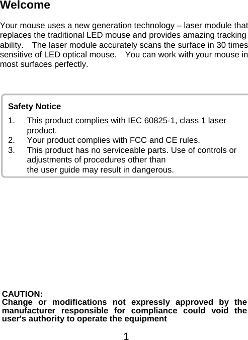 Welcome  Your mouse uses a new generation technology – laser module that replaces the traditional LED mouse and provides amazing tracking ability.    The laser module accurately scans the surface in 30 times sensitive of LED optical mouse.    You can work with your mouse in most surfaces perfectly.   1  Safety Notice 1.  This product complies with IEC 60825-1, class 1 laser     product. 2.  Your product complies with FCC and CE rules.   3.  This product has no serviceable parts. Use of controls or adjustments of procedures other than          the user guide may result in dangerous.             CAUTION: Change or modifications not expressly approved by the manufacturer responsible for compliance could void the user&apos;s authority to operate the equipment 