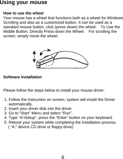 Using your mouse    How to use the wheel Your mouse has a wheel that functions both as a wheel for Windows Scrolling and also as a customized button. It can be used as a standard mouse button, click (press down) the wheel.    To Use the Middle Button, Directly Press down the Wheel.    For scrolling the screen, simply move the wheel.         Software Installation  Please follow the steps below to install your mouse driver:  1. Follow the instruction on screen; system will install the Driver automatically. 2. Insert your driver disk into the driver. 3. Go to “Start” Menu and select “Run”. 4. Type “A:\Setup”, press the “Enter” button on your keyboard. 5. Reboot your system while completing the installation process. ( “A:” device CD drive or floppy drive)     6