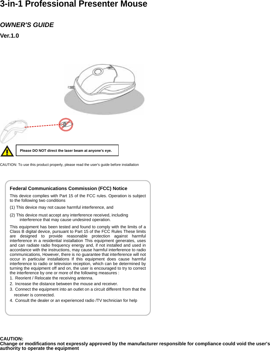 Federal Communications Commission (FCC) Notice This device complies with Part 15 of the FCC rules. Operation is subject to the following two conditions (1) This device may not cause harmful interference, and (2) This device must accept any interference received, including interference that may cause undesired operation. This equipment has been tested and found to comply with the limits of a Class B digital device, pursuant to Part 15 of the FCC Rules These limits are designed to provide reasonable protection against harmful interference in a residential installation This equipment generates, uses and can radiate radio frequency energy and, if not installed and used in accordance with the instructions, may cause harmful interference to radio communications, However, there is no guarantee that interference will not occur in particular installations If this equipment does cause harmful interference to radio or television reception, which can be determined by turning the equipment off and on, the user is encouraged to try to correct the interference by one or more of the following measures : 1.  Reorient / Relocate the receiving antenna. 2.  Increase the distance between the mouse and receiver. 3.  Connect the equipment into an outlet on a circuit different from that the receiver is connected. 4.  Consult the dealer or an experienced radio /TV technician for help    3-in-1 Professional Presenter Mouse   OWNER&apos;S GUIDE Ver.1.0                                         CAUTION: To use this product properly, please read the user&apos;s guide before installation                  CAUTION: Change or modifications not expressly approved by the manufacturer responsible for compliance could void the user&apos;s authority to operate the equipment                     Please DO NOT direct the laser beam at anyone’s eye. 