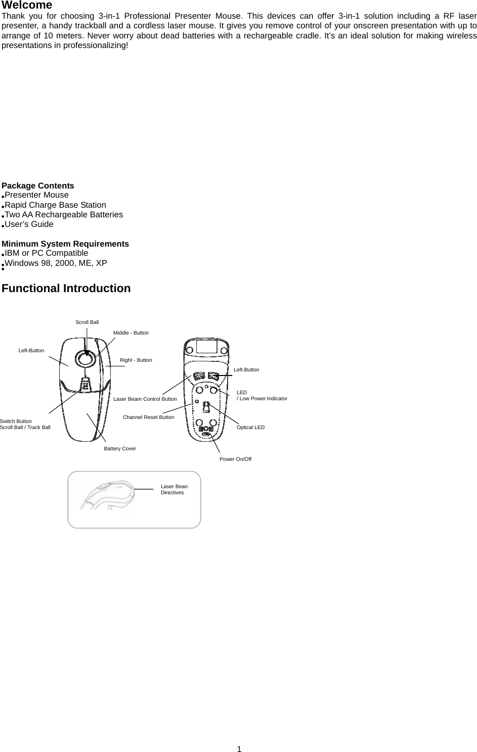  1         Welcome Thank you for choosing 3-in-1 Professional Presenter Mouse. This devices can offer 3-in-1 solution including a RF laser presenter, a handy trackball and a cordless laser mouse. It gives you remove control of your onscreen presentation with up to arrange of 10 meters. Never worry about dead batteries with a rechargeable cradle. It’s an ideal solution for making wireless presentations in professionalizing!          Package Contents ●Presenter Mouse ●Rapid Charge Base Station ●Two AA Rechargeable Batteries ●User’s Guide  Minimum System Requirements ●IBM or PC Compatible ●Windows 98, 2000, ME, XP ●  Functional Introduction                          Left-Button Scroll Ball Middle - Button Right - Button Switch Button Scroll Ball / Track Ball Battery Cover Laser Beam Control Button Left-Button LED  / Low Power Indicator Channel Reset Button Power On/Off Laser Bean Directives Optical LED 