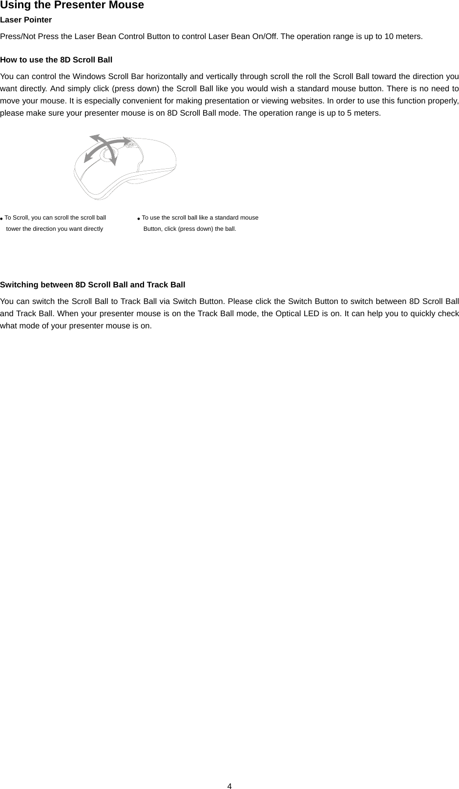  4Using the Presenter Mouse Laser Pointer Press/Not Press the Laser Bean Control Button to control Laser Bean On/Off. The operation range is up to 10 meters.                    How to use the 8D Scroll Ball You can control the Windows Scroll Bar horizontally and vertically through scroll the roll the Scroll Ball toward the direction you want directly. And simply click (press down) the Scroll Ball like you would wish a standard mouse button. There is no need to move your mouse. It is especially convenient for making presentation or viewing websites. In order to use this function properly, please make sure your presenter mouse is on 8D Scroll Ball mode. The operation range is up to 5 meters.                                                                Switching between 8D Scroll Ball and Track Ball You can switch the Scroll Ball to Track Ball via Switch Button. Please click the Switch Button to switch between 8D Scroll Ball and Track Ball. When your presenter mouse is on the Track Ball mode, the Optical LED is on. It can help you to quickly check what mode of your presenter mouse is on.         ● To Scroll, you can scroll the scroll ball tower the direction you want directly ● To use the scroll ball like a standard mouseButton, click (press down) the ball. 