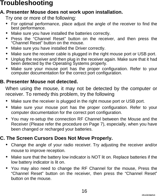 Troubleshooting A. Presenter Mouse does not work upon installation. Try one or more of the following: y For optimal performance, place adjust the angle of the receiver to find the best performance. y Make sure you have installed the batteries correctly. y Press the “Channel Reset” button on the receiver, and then press the “Channel Reset” button on the mouse. y Make sure you have installed the Driver correctly. y Make sure the receiver cable is plugged in the right mouse port or USB port.     y Unplug the receiver and then plug in the receiver again. Make sure that it had been detected by the Operating Systems properly. y Make sure your mouse port has the proper configuration. Refer to your computer documentation for the correct port configuration. B. Presenter Mouse not detected.   When using the mouse, it may not be detected by the computer or receiver. To remedy this problem, try the following y Make sure the receiver is plugged in the right mouse port or USB port.   y Make sure your mouse port has the proper configuration. Refer to your computer documentation for the correct port configuration. y You may re-setup the connection RF Channel between the Mouse and the Receiver (Please refer the procedure on Page 7), especially, when you have been changed or recharged your batteries. C. The Screen Cursors Does Not Move Properly. y Change the angle of your radio receiver. Try adjusting the receiver and/or mouse to improve reception. y Make sure that the battery low indicator is NOT lit on. Replace batteries if the low battery indicator is lit on. y You may also need to change the RF Channel for the mouse, Press the “Channel Reset” button on the receiver, then press the “Channel Reset” button on the mouse.    16 051003MS3 