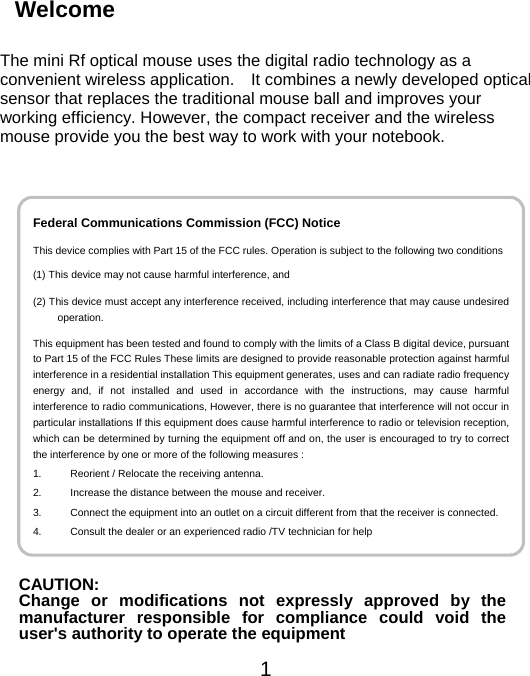 Welcome   The mini Rf optical mouse uses the digital radio technology as a convenient wireless application.    It combines a newly developed optical sensor that replaces the traditional mouse ball and improves your working efficiency. However, the compact receiver and the wireless mouse provide you the best way to work with your notebook.   1  Federal Communications Commission (FCC) Notice This device complies with Part 15 of the FCC rules. Operation is subject to the following two conditions(1) This device may not cause harmful interference, and (2) This device must accept any interference received, including interference that may cause undesiredoperation. This equipment has been tested and found to comply with the limits of a Class B digital device, pursuantto Part 15 of the FCC Rules These limits are designed to provide reasonable protection against harmfulinterference in a residential installation This equipment generates, uses and can radiate radio frequencyenergy and, if not installed and used in accordance with the instructions, may cause harmfulinterference to radio communications, However, there is no guarantee that interference will not occur inparticular installations If this equipment does cause harmful interference to radio or television reception,which can be determined by turning the equipment off and on, the user is encouraged to try to correctthe interference by one or more of the following measures : 1.  Reorient / Relocate the receiving antenna. 2.  Increase the distance between the mouse and receiver. 3.  Connect the equipment into an outlet on a circuit different from that the receiver is connected.4.  Consult the dealer or an experienced radio /TV technician for help             CAUTION: Change or modifications not expressly approved by themanufacturer responsible for compliance could void theuser&apos;s authority to operate the equipment 