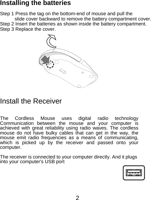 Installing the batteries  Step 1 Press the tag on the bottom-end of mouse and pull the   slide cover backward to remove the battery compartment cover. Step 2 Insert the batteries as shown inside the battery compartment. Step 3 Replace the cover.         Install the Receiver   The Cordless Mouse uses digital radio technologyCommunication between the mouse and your computer isachieved with great reliability using radio waves. The cordless mouse do not have bulky cables that can get in the way, themouse emit radio frequencies as a means of communicating,which is picked up by the receiver and passed onto your computer.  The receiver is connected to your computer directly. And it plugs into your computer&apos;s USB port    2