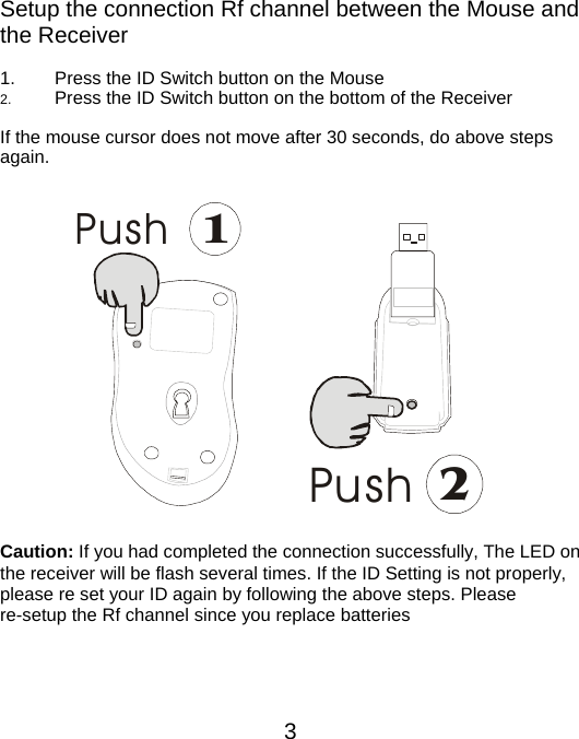 Setup the connection Rf channel between the Mouse and the Receiver  1.  Press the ID Switch button on the Mouse 2.  Press the ID Switch button on the bottom of the Receiver    If the mouse cursor does not move after 30 seconds, do above steps again.   Push1 Push2          Caution: If you had completed the connection successfully, The LED on the receiver will be flash several times. If the ID Setting is not properly, please re set your ID again by following the above steps. Please re-setup the Rf channel since you replace batteries     3