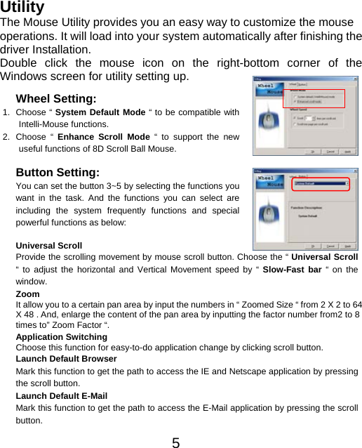   Utility The Mouse Utility provides you an easy way to customize the mouse operations. It will load into your system automatically after finishing the driver Installation. Double click the mouse icon on the right-bottom corner of the Windows screen for utility setting up.  5hoose the “ Universal Scroll  Wheel Setting: 1. Choose “ System Default Mode “ to be compatible with Intelli-Mouse functions. 2. Choose “ Enhance Scroll Mode “ to support the new useful functions of 8D Scroll Ball Mouse.  Button Setting: You can set the button 3~5 by selecting the functions you want in the task. And the functions you can select are including the system frequently functions and special powerful functions as below:  Universal Scroll Provide the scrolling movement by mouse scroll button. C“ to adjust the horizontal and Vertical Movement speed by “ Slow-Fast bar “ on the window. Zoom It allow you to a certain pan area by input the numbers in “ Zoomed Size “ from 2 X 2 to 64 X 48 . And, enlarge the content of the pan area by inputting the factor number from2 to 8 times to” Zoom Factor “. Application Switching Choose this function for easy-to-do application change by clicking scroll button. Launch Default Browser Mark this function to get the path to access the IE and Netscape application by pressing the scroll button. Launch Default E-Mail Mark this function to get the path to access the E-Mail application by pressing the scroll button. 