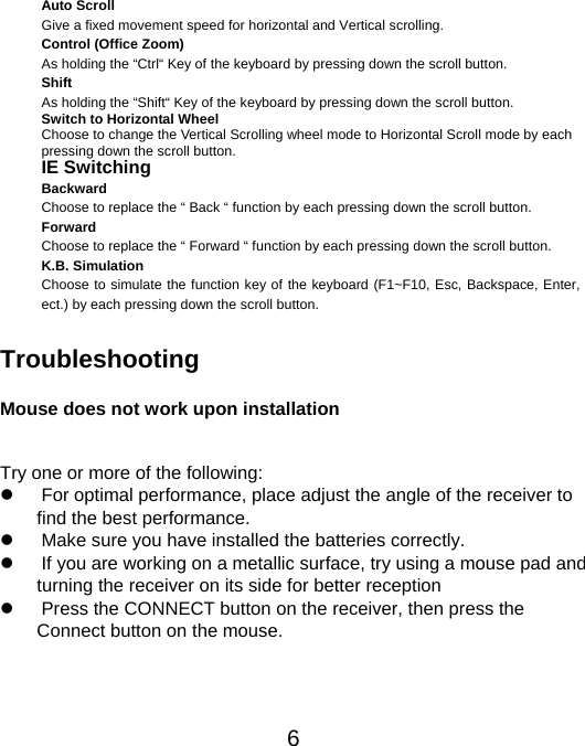  6Auto Scroll Give a fixed movement speed for horizontal and Vertical scrolling. Control (Office Zoom) As holding the “Ctrl“ Key of the keyboard by pressing down the scroll button. Shift As holding the “Shift“ Key of the keyboard by pressing down the scroll button. Switch to Horizontal Wheel Choose to change the Vertical Scrolling wheel mode to Horizontal Scroll mode by each pressing down the scroll button. IE Switching Backward Choose to replace the “ Back “ function by each pressing down the scroll button. Forward Choose to replace the “ Forward “ function by each pressing down the scroll button. K.B. Simulation Choose to simulate the function key of the keyboard (F1~F10, Esc, Backspace, Enter, ect.) by each pressing down the scroll button.   Troubleshooting  Mouse does not work upon installation  Try one or more of the following:   For optimal performance, place adjust the angle of the receiver to   find the best performance.   Make sure you have installed the batteries correctly.   If you are working on a metallic surface, try using a mouse pad and   turning the receiver on its side for better reception   Press the CONNECT button on the receiver, then press the   Connect button on the mouse.  