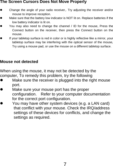 The Screen Cursors Does Not Move Properly   Change the angle of your radio receiver,. Try adjusting the receiver and/or mouse to improve reception.   Make sure that the battery low indicator is NOT lit on. Replace batteries if the low battery indicator is lit on.   You may also need to change the channel / ID for the mouse, Press the Connect button on the receiver, then press the Connect button on themouse.   If your tabletop surface is red in color or is highly reflective like a mirror, your tabletop surface may be interfering with the optical sensor of the mouse,Try using a mouse pad, or use the mouse on a different tabletop surface.  Mouse not detected  When using the mouse, it may not be detected by the computer, To remedy this problem, try the following   Make sure the receiver is plugged into the right mouse port.    Make sure your mouse port has the proper   configuration.    Refer to your computer documentation for the correct port configuration.   You may have other system devices (e.g. a LAN card) that conflict with your mouse. Check the IRQ/address settings of these devices for conflicts, and change the settings as required.  7