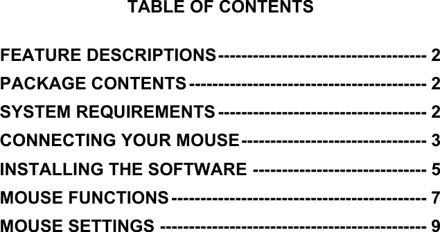  TABLE OF CONTENTS  FEATURE DESCRIPTIONS------------------------------------ 2 PACKAGE CONTENTS ----------------------------------------- 2 SYSTEM REQUIREMENTS ------------------------------------ 2 CONNECTING YOUR MOUSE-------------------------------- 3 INSTALLING THE SOFTWARE ------------------------------ 5 MOUSE FUNCTIONS -------------------------------------------- 7 MOUSE SETTINGS ---------------------------------------------- 9    