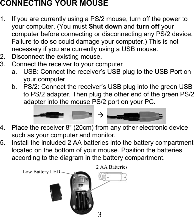 CONNECTING YOUR MOUSE  1.  If you are currently using a PS/2 mouse, turn off the power to your computer. (You must Shut down and turn off your computer before connecting or disconnecting any PS/2 device. Failure to do so could damage your computer.) This is not necessary if you are currently using a USB mouse. 2.  Disconnect the existing mouse. 3.  Connect the receiver to your computer a.  USB: Connect the receiver’s USB plug to the USB Port on your computer.  b.  PS/2: Connect the receiver’s USB plug into the green USB to PS/2 adapter. Then plug the other end of the green PS/2 adapter into the mouse PS/2 port on your PC.   Æ    4.  Place the receiver 8” (20cm) from any other electronic device such as your computer and monitor.  5.  Install the included 2 AA batteries into the battery compartment located on the bottom of your mouse. Position the batteries according to the diagram in the battery compartment.    3Low Battery LED  2 AA Batteries   