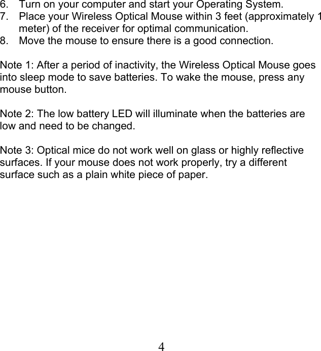  46.  Turn on your computer and start your Operating System.  7.  Place your Wireless Optical Mouse within 3 feet (approximately 1 meter) of the receiver for optimal communication. 8.  Move the mouse to ensure there is a good connection.  Note 1: After a period of inactivity, the Wireless Optical Mouse goes into sleep mode to save batteries. To wake the mouse, press any mouse button.  Note 2: The low battery LED will illuminate when the batteries are low and need to be changed.  Note 3: Optical mice do not work well on glass or highly reflective surfaces. If your mouse does not work properly, try a different surface such as a plain white piece of paper.  