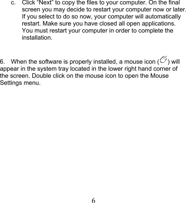 c.  Click “Next” to copy the files to your computer. On the final screen you may decide to restart your computer now or later. If you select to do so now, your computer will automatically restart. Make sure you have closed all open applications. You must restart your computer in order to complete the installation.       6.  When the software is properly installed, a mouse icon ( ) will appear in the system tray located in the lower right hand corner of the screen. Double click on the mouse icon to open the Mouse Settings menu.  6