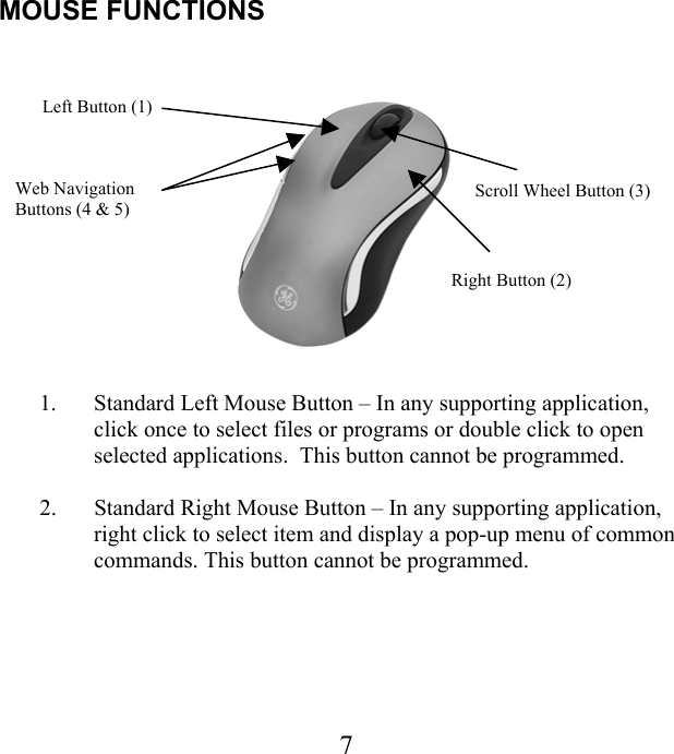 MOUSE FUNCTIONS    Left Button (1) Scroll Wheel Button (3) Web Navigation   Buttons (4 &amp; 5) Right Button (2) 1.  Standard Left Mouse Button – In any supporting application, click once to select files or programs or double click to open selected applications.  This button cannot be programmed.  2.  Standard Right Mouse Button – In any supporting application, right click to select item and display a pop-up menu of common commands. This button cannot be programmed.   7