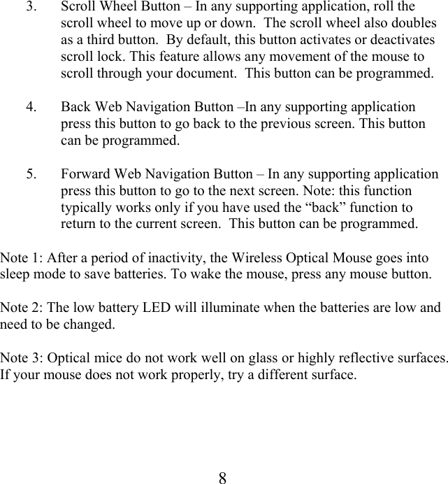  83.  Scroll Wheel Button – In any supporting application, roll the scroll wheel to move up or down.  The scroll wheel also doubles as a third button.  By default, this button activates or deactivates scroll lock. This feature allows any movement of the mouse to scroll through your document.  This button can be programmed.  4.  Back Web Navigation Button –In any supporting application press this button to go back to the previous screen. This button can be programmed.  5.  Forward Web Navigation Button – In any supporting application press this button to go to the next screen. Note: this function typically works only if you have used the “back” function to return to the current screen.  This button can be programmed.  Note 1: After a period of inactivity, the Wireless Optical Mouse goes into sleep mode to save batteries. To wake the mouse, press any mouse button.  Note 2: The low battery LED will illuminate when the batteries are low and need to be changed.  Note 3: Optical mice do not work well on glass or highly reflective surfaces. If your mouse does not work properly, try a different surface. 